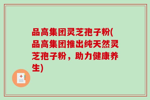 品高集团灵芝孢子粉(品高集团推出纯天然灵芝孢子粉，助力健康养生)