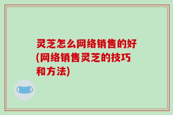 灵芝怎么网络销售的好(网络销售灵芝的技巧和方法)