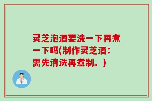 灵芝泡酒要洗一下再煮一下吗(制作灵芝酒：需先清洗再煮制。)