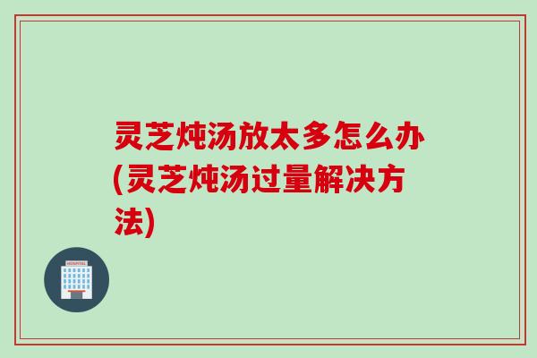灵芝炖汤放太多怎么办(灵芝炖汤过量解决方法)