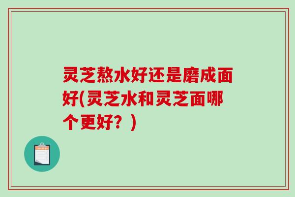灵芝熬水好还是磨成面好(灵芝水和灵芝面哪个更好？)