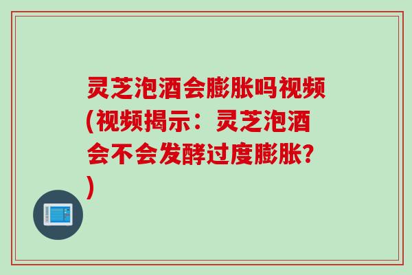 灵芝泡酒会膨胀吗视频(视频揭示：灵芝泡酒会不会发酵过度膨胀？)