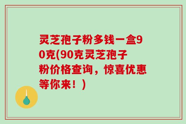 灵芝孢子粉多钱一盒90克(90克灵芝孢子粉价格查询，惊喜优惠等你来！)