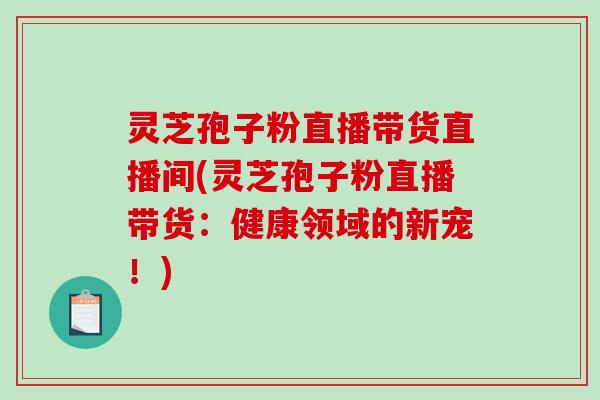 灵芝孢子粉直播带货直播间(灵芝孢子粉直播带货：健康领域的新宠！)