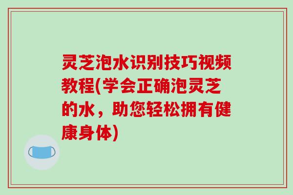 灵芝泡水识别技巧视频教程(学会正确泡灵芝的水,助您轻松拥有健康身体) 灵芝泡水识别技巧视频教程(学会正确泡灵芝的水,助您轻松拥有健康身体)