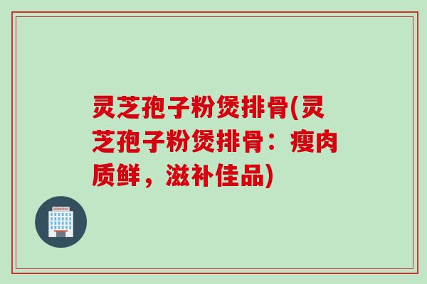 灵芝孢子粉煲排骨(灵芝孢子粉煲排骨：瘦肉质鲜，滋补佳品)