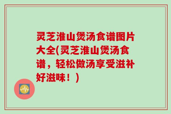 灵芝淮山煲汤食谱图片大全(灵芝淮山煲汤食谱，轻松做汤享受滋补好滋味！)