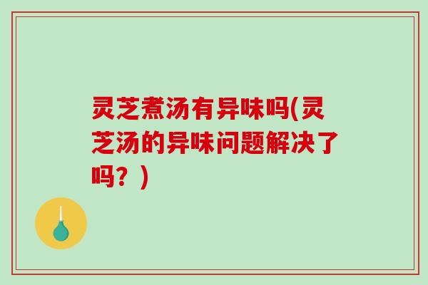 灵芝煮汤有异味吗(灵芝汤的异味问题解决了吗？)