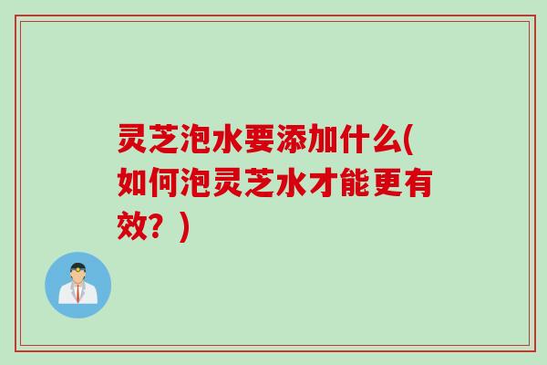 灵芝泡水要添加什么(如何泡灵芝水才能更有效？)