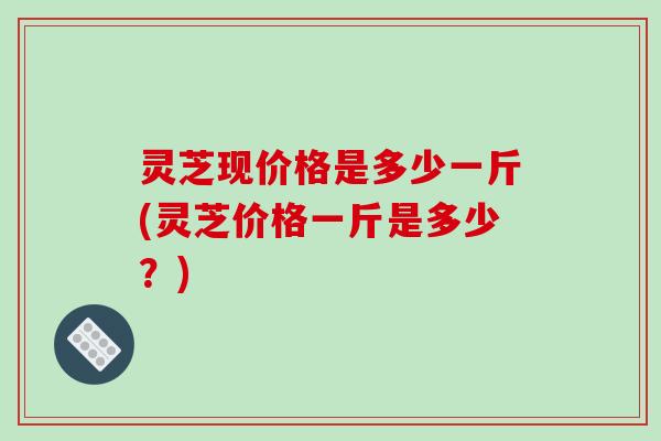 灵芝现价格是多少一斤(灵芝价格一斤是多少？)