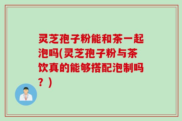灵芝孢子粉能和茶一起泡吗(灵芝孢子粉与茶饮真的能够搭配泡制吗？)