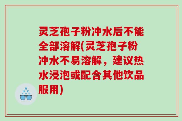 灵芝孢子粉冲水后不能全部溶解(灵芝孢子粉冲水不易溶解，建议热水浸泡或配合其他饮品服用)