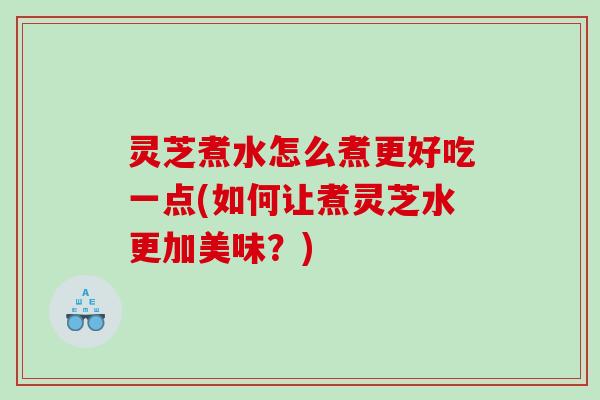 灵芝煮水怎么煮更好吃一点(如何让煮灵芝水更加美味？)