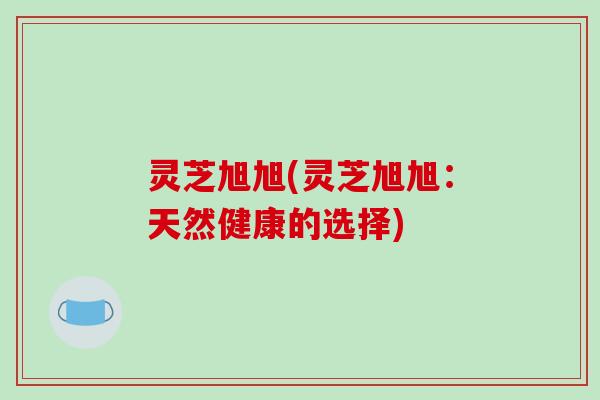 灵芝旭旭(灵芝旭旭：天然健康的选择)