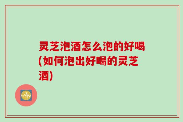 灵芝泡酒怎么泡的好喝(如何泡出好喝的灵芝酒)