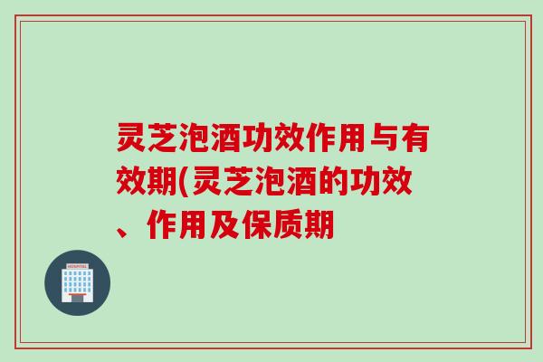 灵芝泡酒功效作用与有效期(灵芝泡酒的功效、作用及保质期