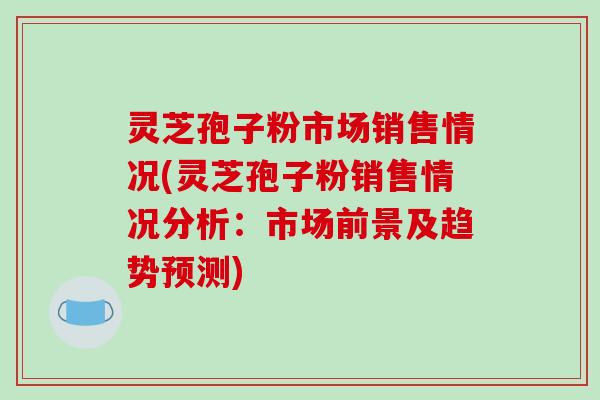 灵芝孢子粉市场销售情况(灵芝孢子粉销售情况分析：市场前景及趋势预测)