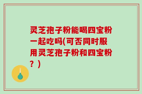 灵芝孢子粉能喝四宝粉一起吃吗(可否同时服用灵芝孢子粉和四宝粉？)