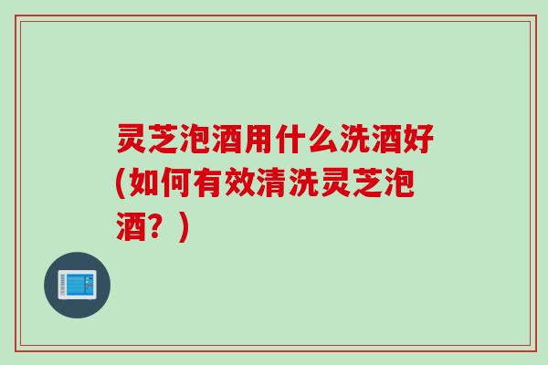 灵芝泡酒用什么洗酒好(如何有效清洗灵芝泡酒？)