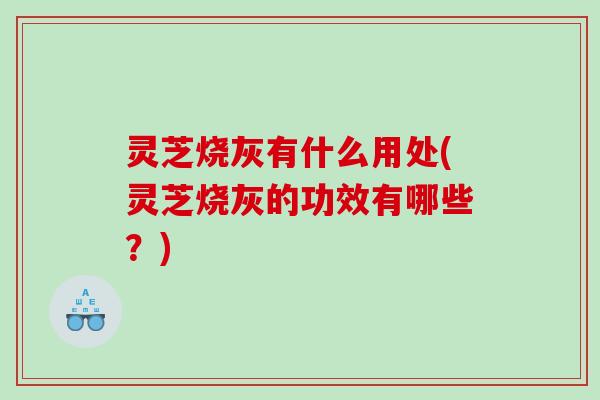 灵芝烧灰有什么用处(灵芝烧灰的功效有哪些？)