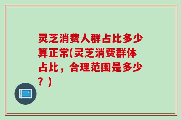 灵芝消费人群占比多少算正常(灵芝消费群体占比,合理范围是多少?) 灵芝消费人群占比多少算正常(灵芝消费群体占比,合理范围是多少?)