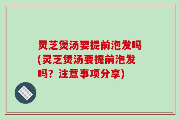 灵芝煲汤要提前泡发吗(灵芝煲汤要提前泡发吗？注意事项分享)