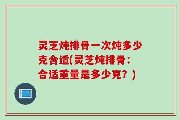 灵芝炖排骨一次炖多少克合适(灵芝炖排骨：合适重量是多少克？)