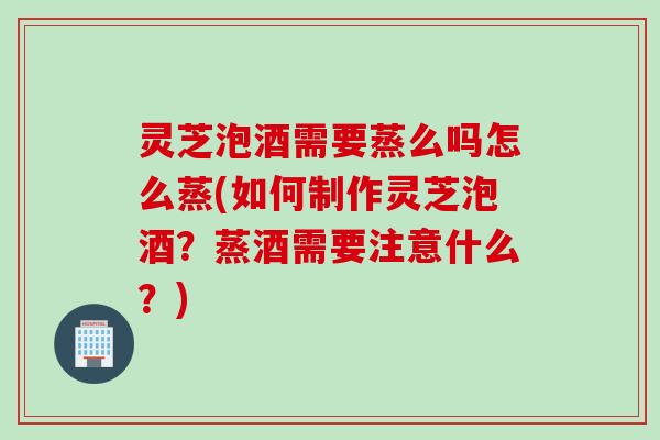 灵芝泡酒需要蒸么吗怎么蒸(如何制作灵芝泡酒？蒸酒需要注意什么？)