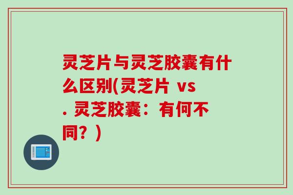 灵芝片与灵芝胶囊有什么区别(灵芝片 vs. 灵芝胶囊：有何不同？)