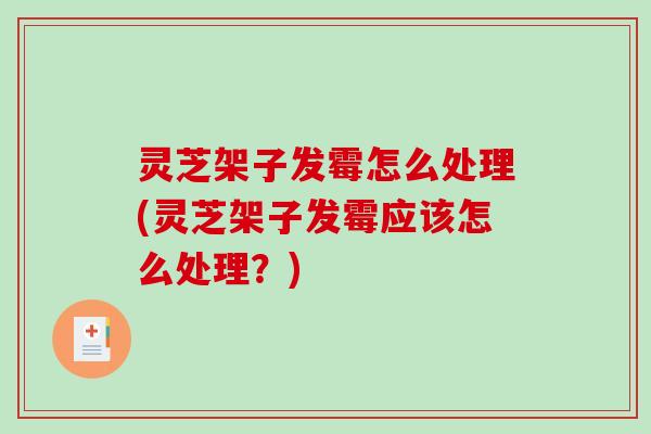 灵芝架子发霉怎么处理(灵芝架子发霉应该怎么处理？)