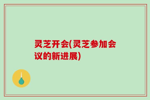 灵芝开会(灵芝参加会议的新进展)