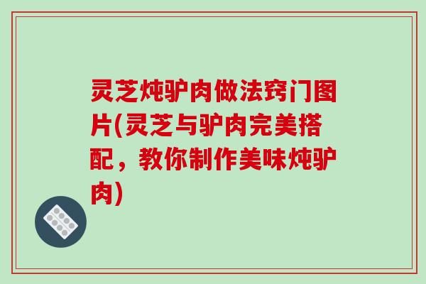 灵芝炖驴肉做法窍门图片(灵芝与驴肉完美搭配，教你制作美味炖驴肉)