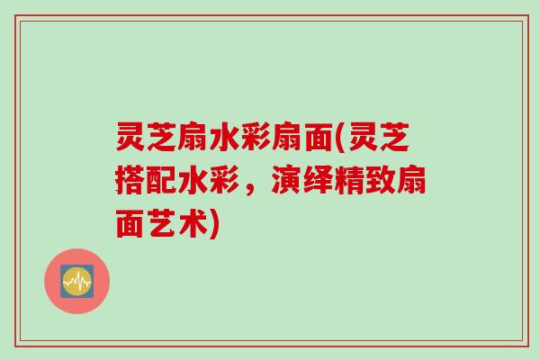 灵芝扇水彩扇面(灵芝搭配水彩，演绎精致扇面艺术)