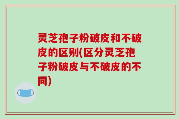 灵芝孢子粉破皮和不破皮的区别(区分灵芝孢子粉破皮与不破皮的不同)