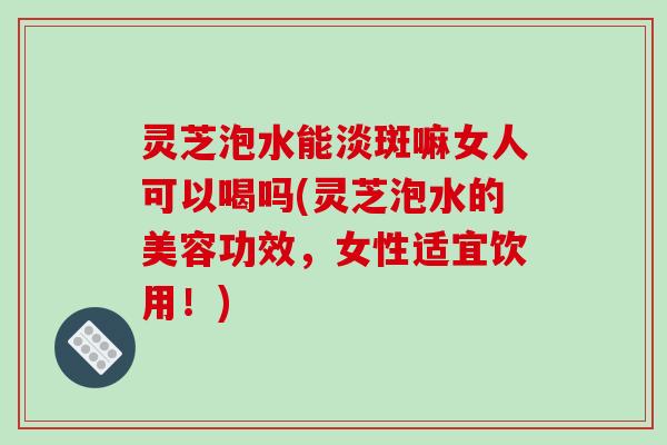 灵芝泡水能淡斑嘛女人可以喝吗(灵芝泡水的美容功效，女性适宜饮用！)