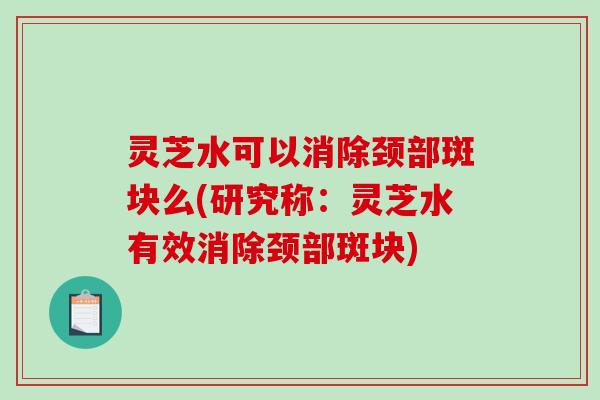 灵芝水可以消除颈部斑块么(研究称：灵芝水有效消除颈部斑块)