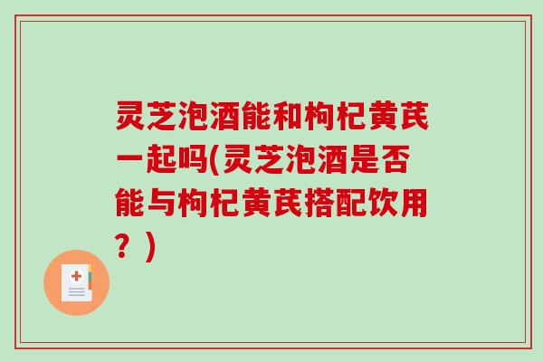灵芝泡酒能和枸杞黄芪一起吗(灵芝泡酒是否能与枸杞黄芪搭配饮用？)