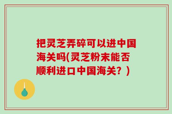 把灵芝弄碎可以进中国海关吗(灵芝粉末能否顺利进口中国海关？)