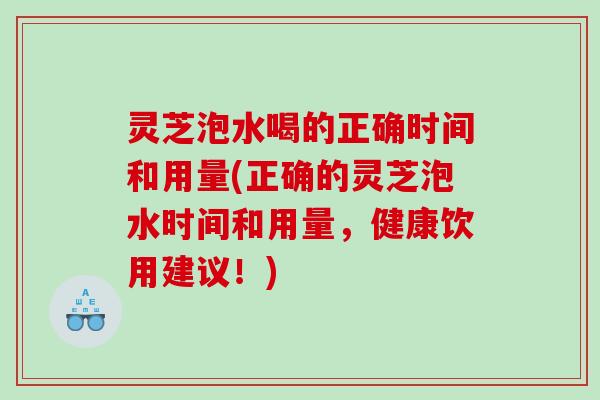 灵芝泡水喝的正确时间和用量(正确的灵芝泡水时间和用量，健康饮用建议！)