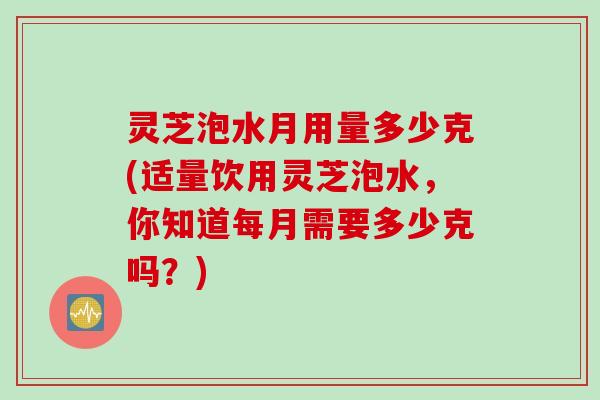 灵芝泡水月用量多少克(适量饮用灵芝泡水，你知道每月需要多少克吗？)