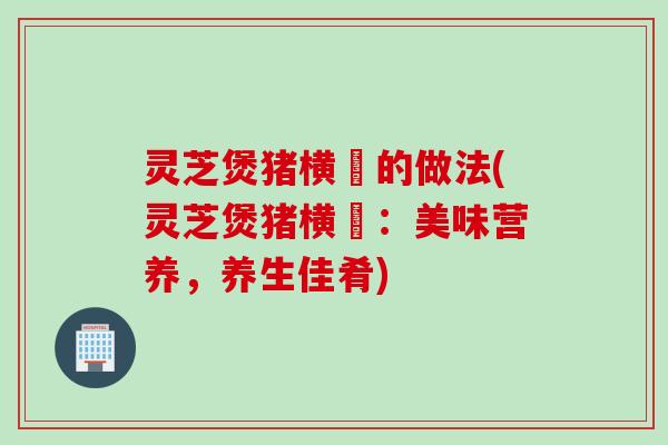 灵芝煲猪横脷的做法(灵芝煲猪横脷：美味营养，养生佳肴)