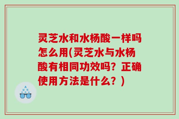 灵芝水和水杨酸一样吗怎么用(灵芝水与水杨酸有相同功效吗？正确使用方法是什么？)