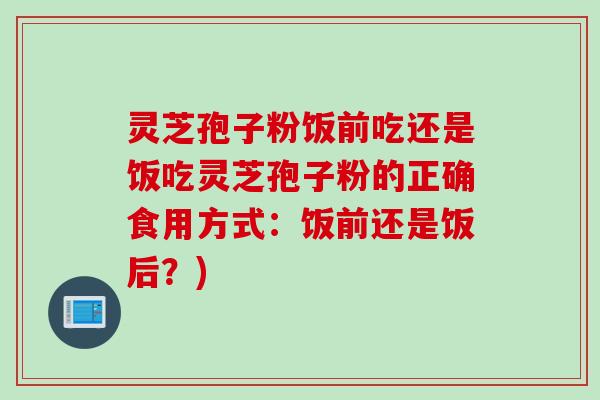 灵芝孢子粉饭前吃还是饭吃灵芝孢子粉的正确食用方式：饭前还是饭后？)