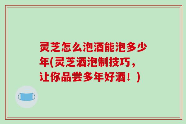 灵芝怎么泡酒能泡多少年(灵芝酒泡制技巧，让你品尝多年好酒！)