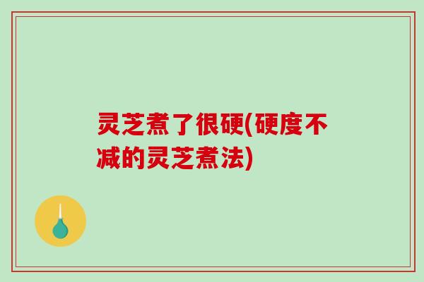灵芝煮了很硬(硬度不减的灵芝煮法) 灵芝煮了很硬(硬度不减的灵芝煮法)