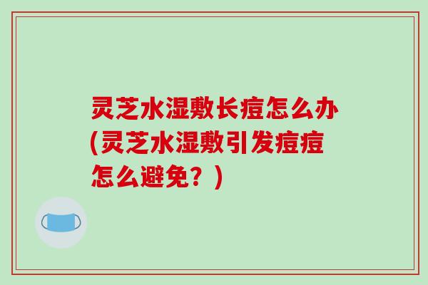 灵芝水湿敷长痘怎么办(灵芝水湿敷引发痘痘怎么避免？)