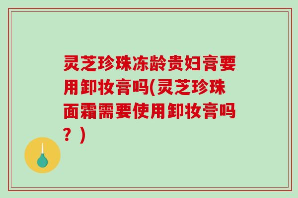 灵芝珍珠冻龄贵妇膏要用卸妆膏吗(灵芝珍珠面霜需要使用卸妆膏吗？)