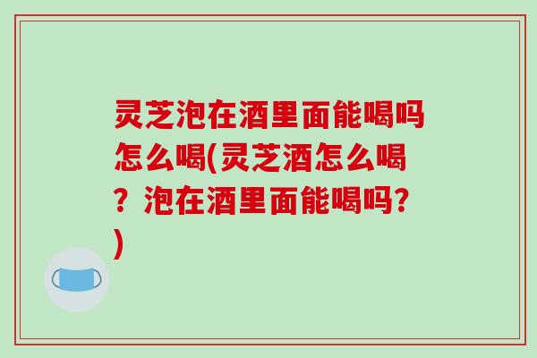 灵芝泡在酒里面能喝吗怎么喝(灵芝酒怎么喝？泡在酒里面能喝吗？)