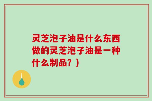 灵芝泡子油是什么东西做的灵芝泡子油是一种什么制品？)