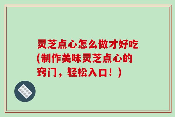 灵芝点心怎么做才好吃(制作美味灵芝点心的窍门，轻松入口！)